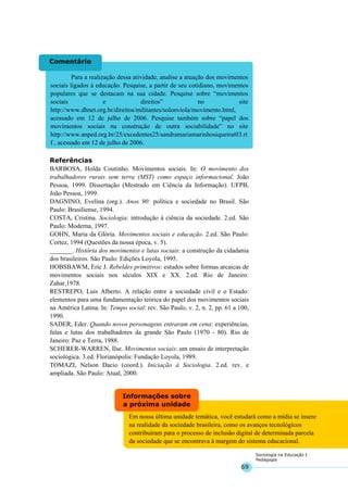 69
Sociologia na Educação I
Pedagogia
Em nossa última unidade temática, você estudará como a mídia se insere
na realidade da sociedade brasileira, como os avanços tecnológicos
contribuíram para o processo de inclusão digital de determinada parcela
da sociedade que se encontrava à margem do sistema educacional.
Informações sobre
a próxima unidade
Para a realização dessa atividade, analise a atuação dos movimentos
sociais ligados à educação. Pesquise, a partir de seu cotidiano, movimentos
populares que se destacam na sua cidade. Pesquise sobre “movimentos
sociais e direitos” no site
http://www.dhnet.org.br/direitos/militantes/solonviola/movimento.html,
acessado em 12 de julho de 2006. Pesquise também sobre “papel dos
movimentos sociais na construção de outra sociabilidade” no site
http://www.anped.org.br/25/excedentes25/sandramariamarinhosiqueirat03.rt
f , acessado em 12 de julho de 2006.
Comentário
Referências
BARBOSA, Holda Coutinho. Movimentos sociais. In: O movimento dos
trabalhadores rurais sem terra (MST) como espaço informacional. João
Pessoa, 1999. Dissertação (Mestrado em Ciência da Informação). UFPB,
João Pessoa, 1999.
DAGNINO, Evelina (org.). Anos 90: política e sociedade no Brasil. São
Paulo: Brasiliense, 1994.
COSTA, Cristina. Sociologia: introdução à ciência da sociedade. 2.ed. São
Paulo: Moderna, 1997.
GOHN, Maria da Glória. Movimentos sociais e educação. 2.ed. São Paulo:
Cortez, 1994 (Questões da nossa época, v. 5).
_______. História dos movimentos e lutas sociais: a construção da cidadania
dos brasileiros. São Paulo: Edições Loyola, 1995.
HOBSBAWM, Eric J. Rebeldes primitivos: estudos sobre formas arcaicas de
movimentos sociais nos séculos XIX e XX. 2.ed. Rio de Janeiro:
Zahar,1978.
RESTREPO, Luis Alberto. A relação entre a sociedade civil e o Estado:
elementos para uma fundamentação teórica do papel dos movimentos sociais
na América Latina. ln: Tempo social: rev. São Paulo, v. 2, n. 2, pp. 61 a 100,
1990.
SADER, Eder. Quando novos personagens entraram em cena: experiências,
falas e lutas dos trabalhadores da grande São Paulo (1970 - 80). Rio de
Janeiro: Paz e Terra, 1988.
SCHERER-WARREN, Ilse. Movimentos sociais: um ensaio de interpretação
sociológica. 3.ed. Florianópolis: Fundação Loyola, 1989.
TOMAZI, Nelson Dacio (coord.). Iniciação à Sociologia. 2.ed. rev. e
ampliada. São Paulo: Atual, 2000.
 