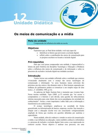 70
Sociologia na Educação I
Pedagogia
Meta da unidade
Compreensão da influência da mídia na escola.
Os meios de comunicação e a mídia
Objetivos
Esperamos que, ao final desta unidade, você seja capaz de:
• identificar os fatores que provocam a exclusão digital;
• refletir sobre a contribuição dos meios de comunicação para
os projetos escolares no tocante a inclusão digital.
Pré-requisitos
Para que você possa compreender esta unidade, é imprescindível a
leitura da parte histórica da disciplina Tecnologia e Educação a Distância
sobre a influência dos meios de comunicação e de informação e sobre os
processos de exclusão e inclusão digital nas unidades escolares.
Introdução
Vamos iniciar esta unidade refletindo sobre a realidade que estamos
vivenciando atualmente com o avanço das novas tecnologias de
comunicação e informação: “os seres humanos nunca estiveram tão
próximos uns dos outros e tão distantes entre si. Dois homens separados por
milhares de quilômetros podem se comunicar a um simples toque de uma
tecla [...]”. (SADER, 1995, p.13).
As palavras de Sader ilustram bem o momento que vivemos hoje.
Nessa mesma realidade, Tajra (2005, p.17) assinala que “ter acesso a
computadores e à Internet é sem dúvida, uma questão de infra-estrutura
mínima necessária para estar diante dos novos paradigmas da sociedade do
conhecimento”. Assim, o mais importante é saber lidar com a informação e
transformá-la em conhecimento.
O avanço tecnológico ampliou-se na sociedade de forma
generalizada, na informatização de bancos, empresas, escolas. Sua inserção e
relação com a educação escolar teve seu crescimento vertiginosamente
ampliado de forma que resultou em questões debatidas por analistas e
especialistas.
Nesta unidade, além de conhecer e estudar os meios de comunicação
e mídia e sua influência na educação, vamos também conhecer a informática
e o processo de inclusão e exclusão digital, bem como a sua repercussão no
contexto escolar. Nosso objetivo é analisar esse processo, em uma
 