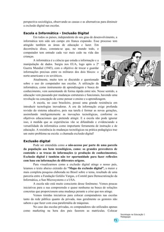71
Sociologia na Educação I
Pedagogia
perspectiva sociológica, observando as causas e as alternativas para diminuir
a exclusão digital nas escolas.
Escola e Informática - Inclusão Digital
Em todos os países, independente do seu grau de desenvolvimento, a
informática tem sido um campo em franca expansão. Esse processo tem
atingido também as áreas de educação e lazer. Em
decorrência disso, constata-se que, no mundo todo, o
computador tem entrado cada vez mais cedo na vida das
crianças.
A informática é a ciência que estuda a informação e a
manipulação de dados. Surgiu nos EUA, logo após a 2ª
Guerra Mundial (1945), com o objetivo de trocar e guardar
informações precisas entre os militares dos dois blocos: o
norte-americano e os soviéticos.
Atualmente, muito tem se discutido e questionado
sobre o uso do computador nas escolas. A utilização da
informática, como instrumento de aprendizagem e busca do
conhecimento, vem aumentando de forma rápida entre nós. Nesse sentido, a
educação vem passando por mudanças estruturais e funcionais, havendo uma
revolução na concepção de como pensar o ensino e a aprendizagem.
A escola, no caso brasileiro, possui uma grande resistência em
introduzir tecnologias inovadoras. A era da informação exige profunda
revisão do sistema educativo, pois sua tarefa é formar as novas gerações,
assimilando inteligentemente as inovações tecnológicas, conforme os
objetivos educacionais que pretende atingir. E a escola não pode ignorar
isso, à medida que as experiências vão se difundindo e evidenciando a
versatilidade da informática como importante ferramenta de instrução e de
educação. A resistência às mudanças tecnológicas na prática pedagógica traz
um outro problema na escola: a chamada exclusão digital!
Exclusão digital
Pode ser entendida como o não-acesso por parte de uma parcela
da população aos bens tecnológicos, como: os grandes provedores de
conteúdo e as trocas de informações (e produção de conhecimentos).
Exclusão digital é também não ter oportunidade para fazer reflexões
com base em informações de diferentes origens.
Para visualizarmos como a exclusão digital atinge o nosso país,
leiamos o texto abaixo extraído do “Mapa da exclusão digital”, a maior e
mais completa pesquisa elaborada no Brasil sobre o tema, resultado de uma
parceria entre a Fundação Getúlio Vargas, o Comitê para Democratização da
Informática, a Sun Microsystems e a USA.
A escola não está muito consciente desse fenômeno. Vemos poucas
iniciativas para a sua compreensão e quase nenhuma na busca de soluções
concretas que proporcionem uma mudança perante a crise que nos atinge.
Vemos timidas iniciativas para colocar computadores nas escolas
tanto da rede pública quanto da privada, mas geralmente os gestores não
sabem o que fazer com essa parafernália de máquinas.
No caso das escolas privadas, os computadores são utilizados apenas
como marketing na hora dos pais fazerem as matrículas. Colocar
 