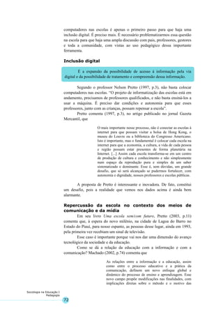 72
Sociologia na Educação I
Pedagogia
É a expansão da possibilidade de acesso à informação pela via
digital e da possibilidade de tratamento e compreensão dessa informação.
computadores nas escolas é apenas o primeiro passo para que haja uma
inclusão digital. É preciso mais. É necessário problematizarmos essa questão
na escola para que haja uma ampla discussão com pais, professores, gestores
e toda a comunidade, com vistas ao uso pedagógico dessa importante
ferramenta.
Inclusão digital
Segundo o professor Nelson Pretto (1997, p.3), não basta colocar
computadores nas escolas. “O projeto de informatização das escolas está em
andamento, precisamos de professores qualificados, e não basta ensiná-los a
usar a máquina. É preciso dar condições e autonomia para que esses
professores, junto com as crianças, possam repensar a escola”.
Pretto comenta (1997, p.3), no artigo publicado no jornal Gazeta
Mercantil, que
O mais importante nesse processo, não é conectar as escolas à
internet para que possam visitar a bolsa de Hong Kong, o
museu do Louvre ou a biblioteca do Congresso Americano.
Isto é importante, mas o fundamental é colocar cada escola na
internet para que a economia, a cultura, a vida de cada pessoa
e região possam estar presentes de forma planetária na
Internet. [...] Assim cada escola transforma-se em um centro
de produção de cultura e conhecimento e não simplesmente
num espaço da reprodução pura e simples de um saber
sistematizado e dominante. Esse é, sem dúvidas, um grande
desafio, que só será alcançado se pudermos fortalecer, com
autonomia e dignidade, nossos professores e escolas públicas.
A proposta de Pretto é interessante e inovadora. De fato, constitui
um desafio, pois a realidade que vemos nos dados acima é ainda bem
alarmante.
Repercussão da escola no contexto dos meios de
comunicação e da mídia
Em seu livro Uma escola sem/com futuro, Pretto (2003, p.11)
comenta que, à espera do novo milênio, na cidade de Lagoa do Barro no
Estado do Piauí, para nosso espanto, as pessoas desse lugar, ainda em 1993,
pela primeira vez recebiam um sinal de televisão.
Esse caso é importante porque vai nos dar uma dimensão do avanço
tecnológico da sociedade e da educação.
Como se dá a relação da educação com a informação e com a
comunicação? Machado (2002, p.74) comenta que
As relações entre a informação e a educação, assim
como entre o processo educativo e a prática da
comunicação, definem um novo enfoque global e
dinâmico do processo de ensino e aprendizagem. Esse
novo campo propõe modificações nas finalidades, com
implicações diretas sobre o método e o motivo das
 