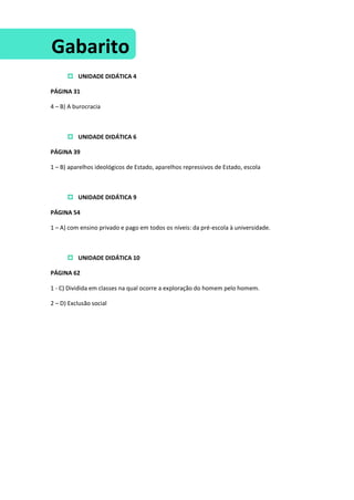  UNIDADE DIDÁTICA 4
PÁGINA 31
4 – B) A burocracia
 UNIDADE DIDÁTICA 6
PÁGINA 39
1 – B) aparelhos ideológicos de Estado, aparelhos repressivos de Estado, escola
 UNIDADE DIDÁTICA 9
PÁGINA 54
1 – A) com ensino privado e pago em todos os níveis: da pré-escola à universidade.
 UNIDADE DIDÁTICA 10
PÁGINA 62
1 - C) Dividida em classes na qual ocorre a exploração do homem pelo homem.
2 – D) Exclusão social
Gabarito
 