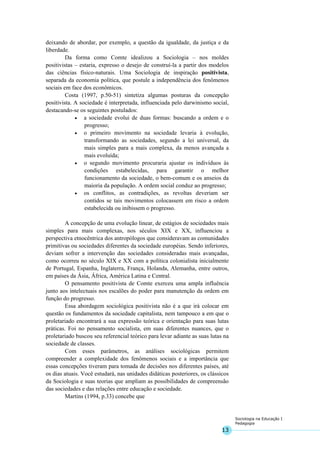 13
Sociologia na Educação I
Pedagogia
deixando de abordar, por exemplo, a questão da igualdade, da justiça e da
liberdade.
Da forma como Comte idealizou a Sociologia – nos moldes
positivistas – estaria, expresso o desejo de construí-la a partir dos modelos
das ciências físico-naturais. Uma Sociologia de inspiração positivista,
separada da economia política, que postule a independência dos fenômenos
sociais em face dos econômicos.
Costa (1997, p.50-51) sintetiza algumas posturas da concepção
positivista. A sociedade é interpretada, influenciada pelo darwinismo social,
destacando-se os seguintes postulados:
• a sociedade evolui de duas formas: buscando a ordem e o
progresso;
• o primeiro movimento na sociedade levaria à evolução,
transformando as sociedades, segundo a lei universal, da
mais simples para a mais complexa, da menos avançada a
mais evoluída;
• o segundo movimento procuraria ajustar os indivíduos às
condições estabelecidas, para garantir o melhor
funcionamento da sociedade, o bem-comum e os anseios da
maioria da população. A ordem social conduz ao progresso;
• os conflitos, as contradições, as revoltas deveriam ser
contidos se tais movimentos colocassem em risco a ordem
estabelecida ou inibissem o progresso.
A concepção de uma evolução linear, de estágios de sociedades mais
simples para mais complexas, nos séculos XIX e XX, influenciou a
perspectiva etnocêntrica dos antropólogos que consideravam as comunidades
primitivas ou sociedades diferentes da sociedade européias. Sendo inferiores,
deviam sofrer a intervenção das sociedades consideradas mais avançadas,
como ocorreu no século XIX e XX com a política colonialista inicialmente
de Portugal, Espanha, Inglaterra, França, Holanda, Alemanha, entre outros,
em países da Ásia, África, América Latina e Central.
O pensamento positivista de Comte exerceu uma ampla influência
junto aos intelectuais nos escalões do poder para manutenção da ordem em
função do progresso.
Essa abordagem sociológica positivista não é a que irá colocar em
questão os fundamentos da sociedade capitalista, nem tampouco a em que o
proletariado encontrará a sua expressão teórica e orientação para suas lutas
práticas. Foi no pensamento socialista, em suas diferentes nuances, que o
proletariado buscou seu referencial teórico para levar adiante as suas lutas na
sociedade de classes.
Com esses parâmetros, as análises sociológicas permitem
compreender a complexidade dos fenômenos sociais e a importância que
essas concepções tiveram para tomada de decisões nos diferentes países, até
os dias atuais. Você estudará, nas unidades didáticas posteriores, os clássicos
da Sociologia e suas teorias que ampliam as possibilidades de compreensão
das sociedades e das relações entre educação e sociedade.
Martins (1994, p.33) concebe que
 