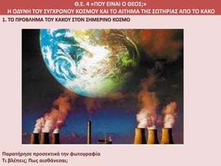Θ.Ε. 4 «ΠΟΥ ΕΙΝΑΙ Ο ΘΕΟΣ;»
Η ΟΔΥΝΗ ΤΟΥ ΣΥΓΧΡΟΝΟΥ ΚΟΣΜΟΥ ΚΑΙ ΤΟ ΑΙΤΗΜΑ ΤΗΣ ΣΩΤΗΡΙΑΣ ΑΠΟ ΤΟ ΚΑΚΟ
1. ΤΟ ΠΡΟΒΛΗΜΑ ΤΟΥ ΚΑΚΟΥ ΣΤΟΝ ΣΗΜΕΡΙΝΟ ΚΟΣΜΟ
Παρατήρησε προσεκτικά την φωτογραφία
Τι βλέπεις; Πως αισθάνεσαι;
 