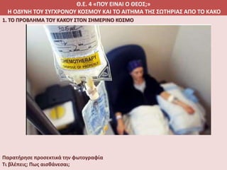 Θ.Ε. 4 «ΠΟΥ ΕΙΝΑΙ Ο ΘΕΟΣ;»
Η ΟΔΥΝΗ ΤΟΥ ΣΥΓΧΡΟΝΟΥ ΚΟΣΜΟΥ ΚΑΙ ΤΟ ΑΙΤΗΜΑ ΤΗΣ ΣΩΤΗΡΙΑΣ ΑΠΟ ΤΟ ΚΑΚΟ
1. ΤΟ ΠΡΟΒΛΗΜΑ ΤΟΥ ΚΑΚΟΥ ΣΤΟΝ ΣΗΜΕΡΙΝΟ ΚΟΣΜΟ
Παρατήρησε προσεκτικά την φωτογραφία
Τι βλέπεις; Πως αισθάνεσαι;
 