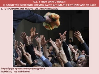 Θ.Ε. 4 «ΠΟΥ ΕΙΝΑΙ Ο ΘΕΟΣ;»
Η ΟΔΥΝΗ ΤΟΥ ΣΥΓΧΡΟΝΟΥ ΚΟΣΜΟΥ ΚΑΙ ΤΟ ΑΙΤΗΜΑ ΤΗΣ ΣΩΤΗΡΙΑΣ ΑΠΟ ΤΟ ΚΑΚΟ
1. ΤΟ ΠΡΟΒΛΗΜΑ ΤΟΥ ΚΑΚΟΥ ΣΤΟΝ ΣΗΜΕΡΙΝΟ ΚΟΣΜΟ
Παρατήρησε προσεκτικά την φωτογραφία
Τι βλέπεις; Πως αισθάνεσαι;
 