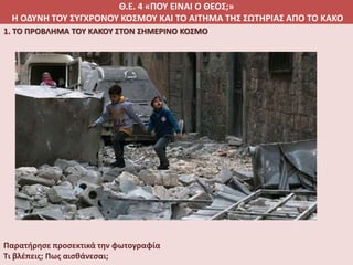 Θ.Ε. 4 «ΠΟΥ ΕΙΝΑΙ Ο ΘΕΟΣ;»
Η ΟΔΥΝΗ ΤΟΥ ΣΥΓΧΡΟΝΟΥ ΚΟΣΜΟΥ ΚΑΙ ΤΟ ΑΙΤΗΜΑ ΤΗΣ ΣΩΤΗΡΙΑΣ ΑΠΟ ΤΟ ΚΑΚΟ
1. ΤΟ ΠΡΟΒΛΗΜΑ ΤΟΥ ΚΑΚΟΥ ΣΤΟΝ ΣΗΜΕΡΙΝΟ ΚΟΣΜΟ
Παρατήρησε προσεκτικά την φωτογραφία
Τι βλέπεις; Πως αισθάνεσαι;
 