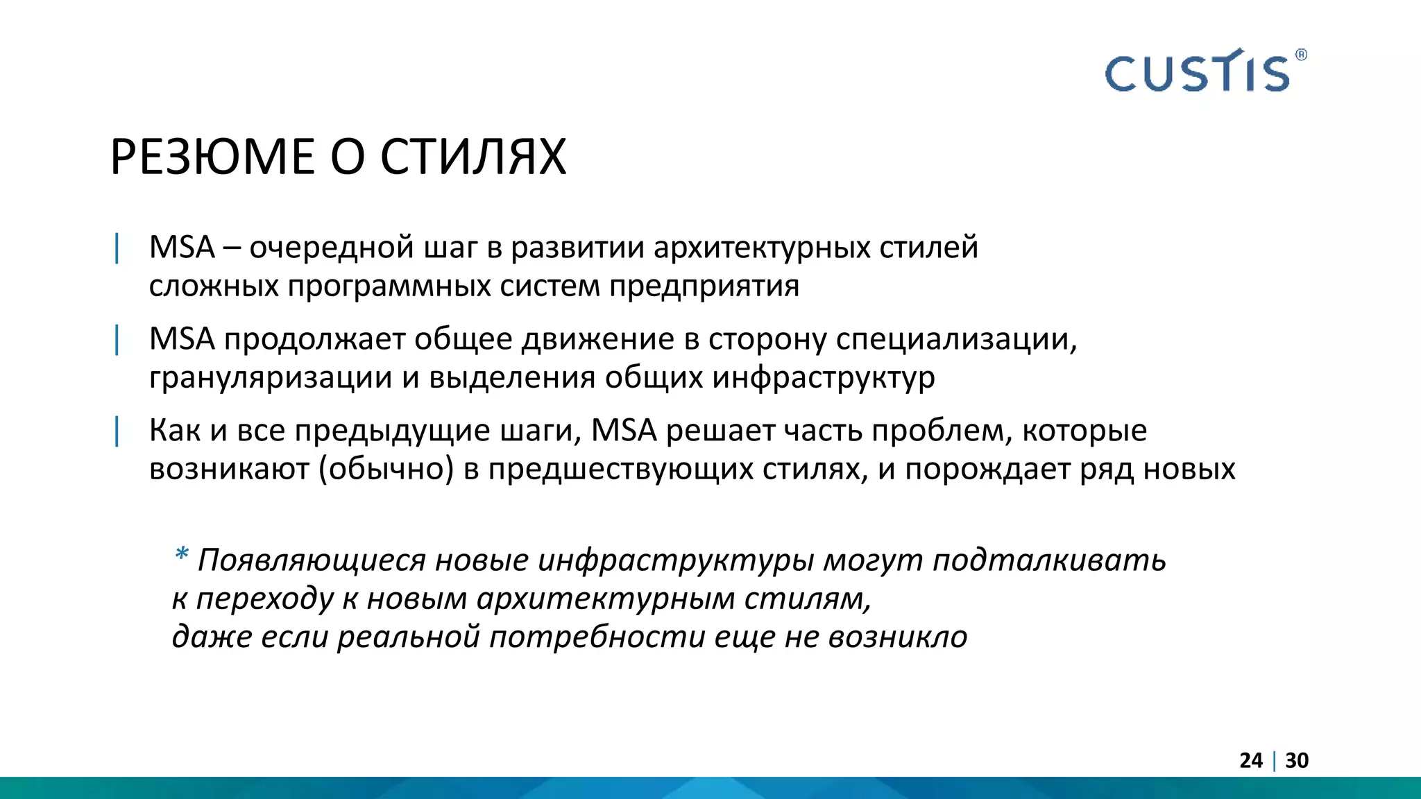 РЕЗЮМЕ О СТИЛЯХ
| MSA – очередной шаг в развитии архитектурных стилей
сложных программных систем предприятия
| MSA продолжает общее движение в сторону специализации,
грануляризации и выделения общих инфраструктур
| Как и все предыдущие шаги, MSA решает часть проблем, которые
возникают (обычно) в предшествующих стилях, и порождает ряд новых
* Появляющиеся новые инфраструктуры могут подталкивать
к переходу к новым архитектурным стилям,
даже если реальной потребности еще не возникло
24 | 30
 