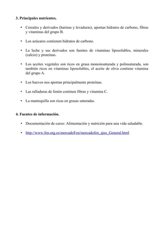 3. Principales nutrientes.
• Cereales y derivados (harinas y levaduras), aportan hidratos de carbono, fibras
y vitaminas del grupo B.
• Los azúcares contienen hidratos de carbono.
• La leche y sus derivados son fuentes de vitaminas liposolubles, minerales
(calcio) y proteínas.
• Los aceites vegetales son ricos en grasa monoinsaturada y polinsaturada, son
también ricos en vitaminas liposolubles, el aceite de oliva contiene vitamina
del grupo A.
• Los huevos nos aportan principalmente proteínas.
• Las ralladuras de limón continen fibras y vitamina C.
• La mantequilla son ricas en grasas saturadas.
4. Fuentes de información.
• Documentación de curso: Alimentación y nutrición para una vida saludable.
• http://www.fen.org.es/mercadoFen/mercadofen_ajus_General.html
 