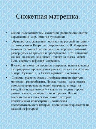 Сюжетная матрешка.
• Одной из основных тем сюжетной росписи становится
окружающий мир. Многие художники
• обращаются к сюжетным мотивам из русской истории -
от похода князя Игоря до современности. В Матрешке
заложен огромный потенциал для передачи событий ,
развернутых во времени и пространстве. Это движение
как бы на глазах возникает и так же на глазах может
быть свернуто в футляр матрешки.
• В качестве сюжетов росписи матрешек использовались
литературные произведения русских классиков «Сказка
о царе Султане..», « Сказка о рыбаке и о рыбке»…
• Сюжеты русских сказок ,изображенные на фартуке
матрешки разнообразны. Иногда только одна сказка
проиллюстрирована на одной матрешке, иногда на
каждой из вкладывающейся кукол мы видим героев
разных сказок, народных или авторских. Чем не
замечательная книга сказок, сюжет которых
подсказывают иллюстрации , логическая
последовательность которых постепенно открывается на
каждой из фигурок!
 