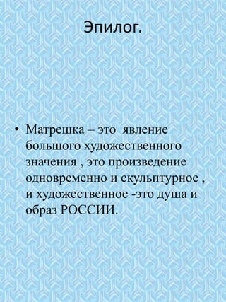 Эпилог.
• Матрешка – это явление
большого художественного
значения , это произведение
одновременно и скульптурное ,
и художественное -это душа и
образ РОССИИ.
 