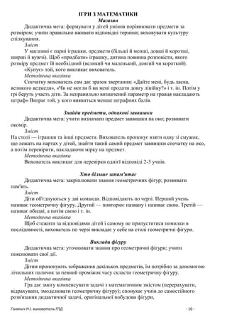 Голянич Н.І. вихователь ГПД - 10 -
ІГРИ З МАТЕМАТИКИ
Магазин
Дидактична мета: формувати у дітей уміння порівнювати предмети за
розміром; учити правильно вживати відповідні терміни; виховувати культуру
спілкування.
Зміст
У магазині є парні іграшки, предмети (більші й менші, довші й коротші,
ширші й вужчі). Щоб «придбати» іграшку, дитина повинна розповісти, якого
розміру предмет їй необхідний (великий чи маленький, довгий чи короткий).
«Купує» той, кого викликає вихователь.
Методична вказівка
Спочатку вихователь сам дає зразок звертання: «Дайте мені, будь ласка,
великого ведмедя», «Чи не могли б ви мені продати довгу лінійку?» і т. ін. Потім у
грі беруть участь діти. За неправильно визначений параметр на гравця накладають
штраф» Виграє той, у кого виявиться менше штрафних балів.
Знайди предмети, однакові заввишки
Дидактична мета: учити визначати предмет заввишки на око; розвивати
окомір.
Зміст
На столі — іграшки та інші предмети. Вихователь пропонує взяти одну зі смужок,
що лежать на партах у дітей, знайти такий самий предмет заввишки спочатку на око,
а потім перевірити, накладаючи мірку на предмет.
Методична вказівка
Вихователь викликає для перевірки однієї відповіді 2-3 учнів.
Хто більше запам'ятає
Дидактична мета: закріплювати знання геометричних фігур; розвивати
пам'ять.
Зміст
Діти об'єднуються у дві команди. Відповідають по черзі. Перший учень
називає геометричну фігуру. Другий — повторює названу і називає свою. Третій —
називає обидві, а потім свою і т. ін.
Методична вказівка
Щоб стежити за відповідями дітей і самому не припуститися помилки в
послідовності, вихователь по черзі викладає у себе на столі геометричні фігури.
Виклади фігуру
Дидактична мета: уточнювати знання про геометричні фігури; учити
пояснювати свої дії.
Зміст
Дітям пропонують зображення декількох предметів, їм потрібно за допомогою
лічильних паличок за певний проміжок часу скласти геометричну фігуру.
Методична вказівка
Гра дає змогу компенсувати задачі з математичним змістом (перерахувати,
відрахувати, змоделювати геометричну фігуру); спонукає учнів до самостійного
розв'язання дидактичної задачі, оригінальної побудови фігури,
 