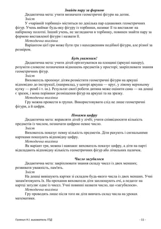 Голянич Н.І. вихователь ГПД - 11 -
Знайди пару за формою
Дидактична мета: учити визначати геометричні фігури на дотик.
Зміст
У «чарівній торбинці» міститься по декілька пар однакових геометричних
фігур. Учень виймає будь-яку фігуру із торбинки, називає її та виставляє на
набірному полотні. Інший учень, не заглядаючи в торбинку, повинен знайти пару за
формою виставленої фігури і назвати її.
Методична вказівка
Варіантом цієї гри може бути гра з находженням подібної фігури, але різної за
розміром.
Будь уважним!
Дидактична мета: учити дітей орієнтуватися на площині (аркуші паперу),
розуміти словесне позначення відношень предметів у просторі; закріплювати знання
геометричних фігур.
Зміст
Вихователь пропонує дітям розмістити геометричні фігури на аркуші
відповідно до інструкції, (наприклад, у центрі аркуша — круг, у лівому верхньому
кутку — ромб і т. ін.). Результат своєї роботи дитина може оцінити сама — на дошці
є зразок, і вона порівнює розміщення фігур на аркуші та на зразку.
Методична вказівка
Гру можна провести в групах. Використовувати слід не лише геометричні
фігури, а й цифри.
Покажи цифру
Дидактична мета: вправляти дітей у лічбі; учити співвідносити кількість
предметів із числом, позначати цифрою певне число.
Зміст
Вихователь показує певну кількість предметів. Діти рахують і сигнальними
картками показують відповідну цифру.
Методична вказівка
Як варіант гри, можна і навпаки: вихователь показує цифру, а діти на парті
відкладають відповідну кількість геометричних фігур або лічильних паличок.
Число загубилося
Дидактична мета: закріплювати знання складу чисел із двох менших;
розвивати уважність, пам'ять.
Зміст
На дошці вивішують картки зі складом будь-якого числа із двох менших. Учні
запам'ятовують їх. На прохання вихователя діти заплющують очі, а педагог на
картці затуляє одне із чисел. Учні повинні назвати число, що «загубилося».
Методична вказівка
Гру проводять лише після того як діти вивчать склад числа на уроках
математики.
 