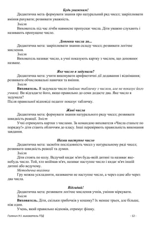 Голянич Н.І. вихователь ГПД - 12 -
Будь уважним!
Дидактична мета: формувати знання про натуральний ряд чисел; закріплювати
вміння рахувати; розвивати уважність.
Зміст
Вихователь під час лічби навмисне пропускає числа. Діти уважно слухають і
називають пропущене число.
Доповни числа до...
Дидактична мета: закріплювати знання складу чисел; розвивати логічне
мислення.
Зміст
Вихователь називає число, а учні показують картку з числом, що доповнює
назване.
Яке число я задумала?
Дидактична мета: учити виконувати арифметичні дії додавання і віднімання;
розвивати обчислювальні навички та вміння.
Зміст
Вихователь. Я задумала число (виймає табличку з числом, але не показує його
учням). Ви відгадаєте його, якщо правильно до семи додасте два. Яке число я
задумала?
Після правильної відповіді педагог показує табличку.
Живі числа
Дидактична мета: формувати знання натурального ряду чисел; розвивати
швидкість реакції. Зміст
Учні отримують картки з числами. За командою вихователя «Числа станьте по
порядку!» діти стають обличчям до класу. Інші перевіряють правильність виконання
завдання.
Назви наступне число
Дидактична мета: засвоїти послідовність чисел у натуральному ряді чисел;
розвивати швидкість реакції та думки.
Зміст
Діти стоять по колу. Ведучий кидає м'яч будь-якій дитині та називає яке-
небудь число. Той, хто впіймав м'яч, називає наступне число і кидає м'яч іншій
дитині або ведучому.
Методична вказівка
Гру можна ускладнити, називаючи не наступне число, а через одне або через
два числа.
Відгадай!
Дидактична мета: розвивати логічне мислення учнів, уміння міркувати.
Зміст
Вихователь. Діти, скільки грибочків у кошику? їх менше трьох, але більше,
ніж один.
Учень, який правильно відповів, отримує фішку.
 