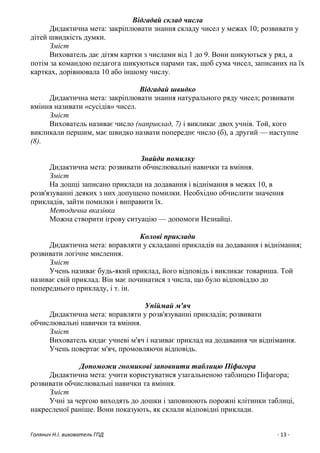 Голянич Н.І. вихователь ГПД - 13 -
Відгадай склад числа
Дидактична мета: закріплювати знання складу чисел у межах 10; розвивати у
дітей швидкість думки.
Зміст
Вихователь дає дітям картки з числами від 1 до 9. Вони шикуються у ряд, а
потім за командою педагога шикуються парами так, щоб сума чисел, записаних на їх
картках, дорівнювала 10 або іншому числу.
Відгадай швидко
Дидактична мета: закріплювати знання натурального ряду чисел; розвивати
вміння називати «сусідів» чисел.
Зміст
Вихователь називає число (наприклад, 7) і викликає двох учнів. Той, кого
викликали першим, має швидко назвати попереднє число (б), а другий — наступне
(8).
Знайди помилку
Дидактична мета: розвивати обчислювальні навички та вміння.
Зміст
На дошці записано приклади на додавання і віднімання в межах 10, в
розв'язуванні деяких з них допущено помилки. Необхідно обчислити значення
прикладів, зайти помилки і виправити їх.
Методична вказівка
Можна створити ігрову ситуацію — допомоги Незнайці.
Колові приклади
Дидактична мета: вправляти у складанні прикладів на додавання і віднімання;
розвивати логічне мислення.
Зміст
Учень називає будь-який приклад, його відповідь і викликає товариша. Той
називає свій приклад. Він має починатися з числа, що було відповіддю до
попереднього прикладу, і т. ін.
Упіймай м'яч
Дидактична мета: вправляти у розв'язуванні прикладів; розвивати
обчислювальні навички та вміння.
Зміст
Вихователь кидає учневі м'яч і називає приклад на додавання чи віднімання.
Учень повертає м'яч, промовляючи відповідь.
Допоможи гномикові заповнити таблицю Піфагора
Дидактична мета: учити користуватися узагальненою таблицею Піфагора;
розвивати обчислювальні навички та вміння.
Зміст
Учні за чергою виходять до дошки і заповнюють порожні клітинки таблиці,
накресленої раніше. Вони показують, як склали відповідні приклади.
 