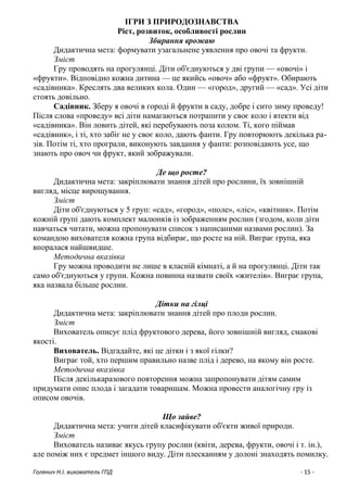 Голянич Н.І. вихователь ГПД - 15 -
ІГРИ З ПРИРОДОЗНАВСТВА
Ріст, розвиток, особливості рослин
Збирання врожаю
Дидактична мета: формувати узагальнене уявлення про овочі та фрукти.
Зміст
Гру проводять на прогулянці. Діти об'єднуються у дві групи — «овочі» і
«фрукти». Відповідно кожна дитина — це якийсь «овоч» або «фрукт». Обирають
«садівника». Креслять два великих кола. Один — «город», другий — «сад». Усі діти
стоять довільно.
Садівник. Зберу я овочі в городі й фрукти в саду, добре і сито зиму проведу!
Після слова «проведу» всі діти намагаються потрапити у своє коло і втекти від
«садівника». Він ловить дітей, які перебувають поза колом. Ті, кого піймав
«садівник», і ті, хто забіг не у своє коло, дають фанти. Гру повторюють декілька ра-
зів. Потім ті, хто програли, виконують завдання у фанти: розповідають усе, що
знають про овоч чи фрукт, який зображували.
Де що росте?
Дидактична мета: закріплювати знання дітей про рослини, їх зовнішній
вигляд, місце вирощування.
Зміст
Діти об'єднуються у 5 груп: «сад», «город», «поле», «ліс», «квітник». Потім
кожній групі дають комплект малюнків із зображенням рослин (згодом, коли діти
навчаться читати, можна пропонувати список з написаними назвами рослин). За
командою вихователя кожна група відбирає, що росте на ній. Виграє група, яка
впоралася найшвидше.
Методична вказівка
Гру можна проводити не лише в класній кімнаті, а й на прогулянці. Діти так
само об'єднуються у групи. Кожна повинна назвати своїх «жителів». Виграє група,
яка назвала більше рослин.
Дітки на гілці
Дидактична мета: закріплювати знання дітей про плоди рослин.
Зміст
Вихователь описує плід фруктового дерева, його зовнішній вигляд, смакові
якості.
Вихователь. Відгадайте, які це дітки і з якої гілки?
Виграє той, хто першим правильно назве плід і дерево, на якому він росте.
Методична вказівка
Після декількаразового повторення можна запропонувати дітям самим
придумати опис плода і загадати товаришам. Можна провести аналогічну гру із
описом овочів.
Що зайве?
Дидактична мета: учити дітей класифікувати об'єкти живої природи.
Зміст
Вихователь називає якусь групу рослин (квіти, дерева, фрукти, овочі і т. ін.),
але поміж них є предмет іншого виду. Діти плесканням у долоні знаходять помилку.
 