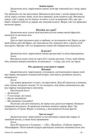 Голянич Н.І. вихователь ГПД - 16 -
Знайди дерево
Дидактична мета: закріплювати знання дітей про зовнішній вид і назву дерев.
Зміст
Гру проводять під час прогулянки. Вихователь розглядає з дітьми дерева (гілки,
листя, кору), уточнює назви, після чого пропонує дітям пограти в гру. Вихователь
описує одне з дерев, але не показує на нього, а діти за командою «Раз, два, три —
біжи!» повинні підбігти до дерева, яке описував педагог. Виграє той, хто правильно
визначив дерево.
Відгадай, що в руці?
Дидактична мета: учити дітей виділяти суттєві ознаки овочів (фруктів),
визначати за частиною ціле.
Зміст
Діти по черзі опускають руку в торбинку, не заглядаючи в неї, беруть до рук
який-небудь овоч або фрукт, що знаходяться там, описують його, а решта дітей
відгадують. Програє той, хто неправильно опише або неправильно відповість.
Де росте?
Дидактична мета: закріплювати знання про рослини та місце вирощування.
Зміст
Вихователь кидає дітям по черзі м'яч і називає рослину. Учень, який піймав
м'яч, повинен швидко відповісти, де вона росте — в саду, лісі, полі, на городі.
Ріст, розвиток, властивості тварин
Відгадай!
Дидактична мета: закріплювати, уточнювати, систематизувати знання дітей
про тварин; виховувати пізнавальний інтерес, кмітливість; розвивати умілість,
витривалість.
Зміст
Гру можна проводити і в класі, і на прогулянці. Діти об'єднуються у команди,
одне одному загадують загадки. Ті, хто загадують, між собою домовляються, про
яку тварину показуватимуть пантоміму.
Орієнтовний діалог
— Де ви були?
— У полі (озері, лісі тощо).
— Що ви там робили?
— Ми покажемо, відгадайте!
Після цих слів діти показують, як харчується, рухається тварина. Команди-
суперники відгадують. За правильну відповідь команда отримує фант. Гру
повторюють 4-5 разів. Виграє та команда, у якої виявиться більше фантів.
Хто де живе?
Дидактична мета: закріплювати та поглиблювати знання про тварин, їх
зовнішній вигляд, а також місце проживання.
Зміст
Діти об'єднуються у 4 команди — «Ліс», «Водойма», «Свійські тварини»,
«Птахоферма». Потім кожній підгрупі пропонують комплект малюнків (коли діти
 