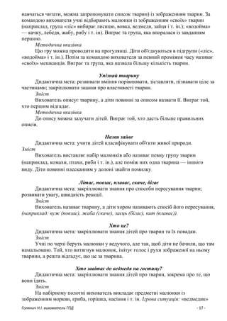Голянич Н.І. вихователь ГПД - 17 -
навчаться читати, можна запропонувати список тварин) із зображенням тварин. За
командою вихователя учні відбирають малюнки із зображенням «своїх» тварин
(наприклад, група «ліс» вибирає лисицю, вовка, ведмедя, зайця і т. ін.); «водойма»
— качку, лебедя, жабу, рибу і т. ін). Виграє та група, яка впоралася із завданням
першою.
Методична вказівка
Цю гру можна проводити на прогулянці. Діти об'єднуються в підгрупи («ліс»,
«водойма» і т. ін.). Потім за командою вихователя за певний проміжок часу називає
«своїх» мешканців. Виграє та група, яка назвала більшу кількість тварин.
Упізнай тварину
Дидактична мета: розвивати вміння порівнювати, зіставляти, пізнавати ціле за
частинами; закріплювати знання про властивості тварин.
Зміст
Вихователь описує тварину, а діти повинні за описом назвати її. Виграє той,
хто першим відгадає.
Методична вказівка
До опису можна залучати дітей. Виграє той, хто дасть більше правильних
описів.
Назви зайве
Дидактична мета: учити дітей класифікувати об'єкти живої природи.
Зміст
Вихователь виставляє набір малюнків або називає певну групу тварин
(наприклад, комахи, птахи, риби і т. ін.), але поміж них одна тварина — іншого
виду. Діти повинні плесканням у долоні знайти помилку.
Літає, повзає, плаває, скаче, бігає
Дидактична мета: закріплювати знання про способи пересування тварин;
розвивати увагу, швидкість реакції.
Зміст
Вихователь називає тварину, а діти хором називають спосіб його пересування,
(наприклад: вуж (повзає), жаба (скаче), заєць (бігає), кит (плаває)).
Хто це?
Дидактична мета: закріплювати знання дітей про тварин та їх повадки.
Зміст
Учні по черзі беруть малюнки у ведучого, але так, щоб діти не бачили, що там
намальовано. Той, хто витягнув малюнок, імітує голос і рухи зображеної на ньому
тварини, а решта відгадує, що це за тварина.
Хто завітає до ведмедя на гостину?
Дидактична мета: закріплювати знання дітей про тварин, зокрема про те, що
вони їдять.
Зміст
На набірному полотні вихователь викладає предметні малюнки із
зображенням моркви, гриба, горішка, насіння і т. ін. Ігрова ситуація: «ведмедик»
 