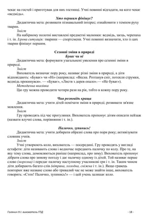 Голянич Н.І. вихователь ГПД - 18 -
чекає на гостей і приготував для них гостинці. Учні повинні відгадати, на кого чекає
«ведмідь».
Хто першим фінішує?
Дидактична мета: розвивати пізнавальний інтерес; ознайомити з темпом руху
тварин.
Зміст
На набірному полотні виставлені предметні малюнки: ведмідь, заєць, черепаха
і т. ін. Ігрова ситуація: тварини — спортсмени. Учні повинні визначити, хто із цих
тварин фінішує першим.
Сезонні зміни в природі
Буває чи ні
Дидактична мета: формувати узагальнені уявлення про сезонні зміни в
природі.
Зміст
Вихователь визначає пору року, називає різні зміни в природі, а діти
відповідають: «Буває» чи «Ні» (наприклад: «Весна. Розтанув сніг, потекли струмки,
ведмідь прокинувся». — «Буває», «Листя з дерев опало».— «Не буває»).
Методична вказівка
Цю гру можна проводити чотири рази на рік, тобто в кожну пору року.
Чия розповідь краща
Дидактична мета: учити дітей помічати зміни в природі; розвивати зв'язне
мовлення.
Зміст
Гру проводять під час прогулянки. Вихователь пропонує дітям описати пейзаж
(назвати влучні слова, порівняння і т. ін.).
Паличко, зупинись!
Дидактична мета: учити добирати образні слова про пори року; активізувати
словник учнів.
Зміст
Учні утворюють коло, вихователь — посередині. Гру проводять у вигляді
естафети: діти називають слова і водночас передають паличку по колу. Про те, на
яку тему слова, домовляються раніше (наприклад, про зиму). Вихователь пропонує
дібрати слова про зимову погоду і дає паличку одному із дітей. Той називає перше
слово (морозна) і передає паличку наступному учасникові гри і т. ін. Таким чином
діти добирають багато слів (вітряна, холодна, сніжна і т. ін.). Якщо гравець
повторює вже назване слово або тривалий час не може знайти інше, вихователь
говорить: «Стоп! Паличко, зупинись!» — і цей учень залишає коло.
 