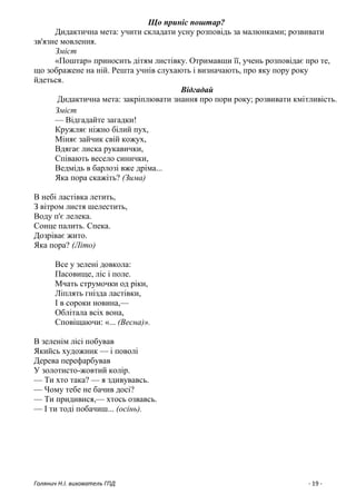 Голянич Н.І. вихователь ГПД - 19 -
Що приніс поштар?
Дидактична мета: учити складати усну розповідь за малюнками; розвивати
зв'язне мовлення.
Зміст
«Поштар» приносить дітям листівку. Отримавши її, учень розповідає про те,
що зображене на ній. Решта учнів слухають і визначають, про яку пору року
йдеться.
Відгадай
Дидактична мета: закріплювати знання про пори року; розвивати кмітливість.
Зміст
— Відгадайте загадки!
Кружляє ніжно білий пух,
Міняє зайчик свій кожух,
Вдягає лиска рукавички,
Співають весело синички,
Ведмідь в барлозі вже дріма...
Яка пора скажіть? (Зима)
В небі ластівка летить,
З вітром листя шелестить,
Воду п'є лелека.
Сонце палить. Спека.
Дозріває жито.
Яка пора? (Літо)
Все у зелені довкола:
Пасовище, ліс і поле.
Мчать струмочки од ріки,
Ліплять гнізда ластівки,
І в сороки новина,—
Облітала всіх вона,
Сповіщаючи: «... (Весна)».
В зеленім лісі побував
Якийсь художник — і поволі
Дерева перефарбував
У золотисто-жовтий колір.
— Ти хто така? — я здивувавсь.
— Чому тебе не бачив досі?
— Ти придивися,— хтось озвавсь.
— І ти тоді побачиш... (осінь).
 
