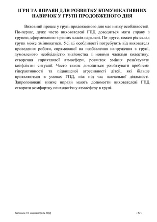 Голянич Н.І. вихователь ГПД - 27 -
ІГРИ ТА ВПРАВИ ДЛЯ РОЗВИТКУ КОМУНІКАТИВНИХ
НАВИЧОК У ГРУПІ ПРОДОВЖЕНОГО ДНЯ
Виховний процес у групі продовженого дня має низку особливостей.
По-перше, дуже часто вихователеві ГПД доводиться мати справу з
групою, сформованою з різних класів паралелі. По-друге, кожен рік склад
групи може змінюватися. Усі ці особливості потребують від вихователя
проведення роботи, спрямованої на позбавлення напруження в групі,
зумовленого необхідністю знайомства з новими членами колективу,
створення сприятливої атмосфери, розвиток уміння розв'язувати
конфліктні ситуації. Часто також доводиться розв'язувати проблеми
гіперактивності та підвищеної агресивності дітей, які більше
проявляються в умовах ГПД, ніж під час навчальної діяльності.
Запропоновані нижче вправи мають допомогти вихователеві ГПД
створити комфортну психологічну атмосферу в групі.
 