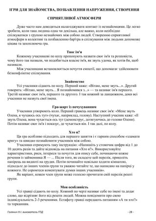Голянич Н.І. вихователь ГПД - 28 -
ІГРИ ДЛЯ ЗНАЙОМСТВА, ПОЗБАВЛЕННЯ НАПРУЖЕННЯ, СТВОРЕННЯ
СПРИЯТЛИВОЇ АТМОСФЕРИ
Дуже часто нам доводиться налагоджувати контакт із незнайомцями. Це легко
зробити, коли така людина одна чи декілька, але важко, коли необхідно
спілкуватися з групою незнайомих між собою людей. Створенню сприятливої
атмосфери в колективі та позбавленню бар'єра в спілкування між людьми допоможе
цікава та захоплююча гра.
Твоє ім'я
Кожному учасникові по колу пропонують назвати своє ім'я та розповісти,
чому його так назвали, чи подобається власне ім'я, як звуть удома, як хотів би, щоб
називали.
Між учасниками встановлюється почуття емпатії, що допомагає здійснювати
безконфліктне спілкування.
Знайомство
Усі учасники сідають по колу. Перший каже: «Вітаю, мене звуть...». Другий
говорить: «Вітаю, мене звуть... Я познайомився з...» — та називає ім'я першого.
Третій називає своє ім'я, першого та другого. І так кожний за ланцюжком, доки всі
учасники не назвуть свої імена.
Гра-жарт із почухуванням
Учасники утворюють коло. Перший гравець називає своє ім'я: «Мене звуть
Олена, я чухаюсь ось тут» (чухає, наприклад, голову). Наступний учасник каже: «її
звуть Олена, вона чухається ось тут (демонструє, дотягуючись до голови Олени).
Потім називає своє ім'я і показує, де чухається він. І так далі, по колу.
Хто я?
Ця гра особливо підходить для першого заняття і є гарним способом «зламати
кригу» та швидко познайомити учасників між собою.
Учасники отримують таку інструкцію: «Напишіть у стовпчик цифри від 1 до
10 десять разів та дайте відповідь на питання «Хто я?». Використовуйте
характеристики, риси, інтереси та почуття для опису себе, починаючи кожне
речення із займенника Я — ... Після того, як складете цей перелік, приколіть
папірець на видноті на грудях. Потім починайте повільно ходити кімнатою,
підходьте до інших членів групи та уважно читайте те, що написано на папірці у
кожного. Не соромтеся коментувати думки інших учасників».
Як варіант, кожен член групи може голосно прочитати свій перелік решті
групи.
Моя особливість
Усі гравці сідають по колу. Кожний по черзі називає себе по імені та додає
слово, що відрізняє його від решти людей. Можна повідомити про свою
індивідуальність 2-3 реченнями. Естафету гравці передають питанням «А ти хто?»
та торканням.
 