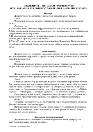 Голянич Н.І. вихователь ГПД - 3 -
ДИДАКТИЧНІ ІГРИ І ЦІКАВІ ТВОРЧІ ВПРАВИ
ІГРИ, ЗАВДАННЯ ДЛЯ РОЗВИТКУ МОВЛЕННЯ І НАВЧАННЯ ГРАМОТИ
Порахуй!
Дидактична мета: вправляти у визначенні кількості слів у реченні.
Зміст
Вихователь вимовляє речення, а гравці на слух визначають кількість слів у
ньому.
Варіанти гри
1. Учні сигнальною карткою з цифрами показують кількість слів у реченні.
2. Діти відповідають відповідною кількістю рухів (присіданнями, підстрибуваннями,
ударами м'яча об підлогу тощо).
3. Першокласники сидять за партами і викладають відповідно до кількості слів у
реченні дрібні іграшки, лічильний матеріал.
4. Учні об'єднуються у групи, змагаються між собою. Вихователь фіксує на дошці
штрафні бали (помилки). Виграє та команда, яка набрала меншу кількість штрафних
балів.
Хто попереду?
Дидактична мета: вправляти у складанні простих речень зі словами, уживаючи
які, діти відчувають труднощі та припускаються помилок; удосконалювати дикцію
та орфоепічні навички.
Зміст
Вихователь вимовляє слово, а учні (дві команди) складають із ним речення.
Виграє команда, яка склала більше речень за певний проміжок часу.
Чий «вінок» довший
Дидактична мета: розвивати мовленнєвий слух; закріплювати вміння
визначати останнє слово в реченні; вправляти дітей у складанні речень.
Зміст
Гравці об'єднуються у дві команди. Ведучий (вихователь) промовляє речення.
З останнім словом цього речення потрібно придумати нове, у якому діти знаходять
останнє слово і складають із ним речення і т. ін. Наприклад, речення: «Сергійко
читає книжку». Орієнтовна відповідь учнів: «Книжка лежить на столі». — «Мій сіл
чистий». — «Чисті руки — запорука здоров'я». — «Бажаю тобі міцного здоров'я».
Складаючи речення, гравці утворюють «вінок» (стають поряд, узявшись за
руки; той хто придумав перше речення, стає першим, поряд із вихователем).
Правила
«Плетуть» вінок протягом 2-3 хв. Учасники іншої команди уважно слухають,
фіксують помилки підніманням руки.
Перша команда припиняє «плести» вінок, якщо хтось із гравців припустився
помилки. Ролі міняються: перша команда слухає і контролює дії другої. Виграє
команда, чий вінок є довшим.
Допоможи казковому героєві
Дидактична мета: вправляти в доповнені речення словом, що бракує за
змістом; активізувати словник школярів.
 