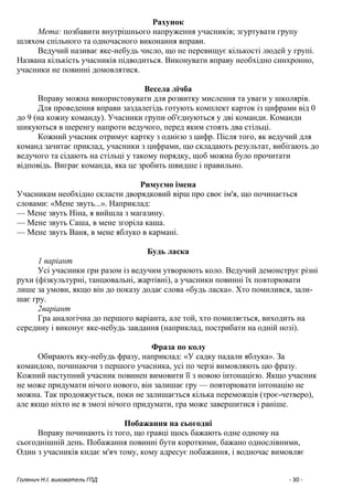Голянич Н.І. вихователь ГПД - 30 -
Рахунок
Мета: позбавити внутрішнього напруження учасників; згуртувати групу
шляхом спільного та одночасного виконання вправи.
Ведучий називає яке-небудь число, що не перевищує кількості людей у групі.
Названа кількість учасників підводиться. Виконувати вправу необхідно синхронно,
учасники не повинні домовлятися.
Весела лічба
Вправу можна використовувати для розвитку мислення та уваги у школярів.
Для проведення вправи заздалегідь готують комплект карток із цифрами від 0
до 9 (на кожну команду). Учасники групи об'єднуються у дві команди. Команди
шикуються в шеренгу напроти ведучого, перед яким стоять два стільці.
Кожний учасник отримує картку з однією з цифр. Після того, як ведучий для
команд зачитає приклад, учасники з цифрами, що складають результат, вибігають до
ведучого та сідають на стільці у такому порядку, щоб можна було прочитати
відповідь. Виграє команда, яка це зробить швидше і правильно.
Римуємо імена
Учасникам необхідно скласти дворядковий вірш про своє ім'я, що починається
словами: «Мене звуть...». Наприклад:
— Мене звуть Ніна, я вийшла з магазину.
— Мене звуть Саша, в мене згоріла каша.
— Мене звуть Ваня, в мене яблуко в кармані.
Будь ласка
1 варіант
Усі учасники гри разом із ведучим утворюють коло. Ведучий демонструє різні
рухи (фізкультурні, танцювальні, жартівні), а учасники повинні їх повторювати
лише за умови, якщо він до показу додає слова «будь ласка». Хто помилився, зали-
шає гру.
2варіант
Гра аналогічна до першого варіанта, але той, хто помиляється, виходить на
середину і виконує яке-небудь завдання (наприклад, пострибати на одній нозі).
Фраза по колу
Обирають яку-небудь фразу, наприклад: «У садку падали яблука». За
командою, починаючи з першого учасника, усі по черзі вимовляють цю фразу.
Кожний наступний учасник повинен вимовити її з новою інтонацією. Якщо учасник
не може придумати нічого нового, він залишає гру — повторювати інтонацію не
можна. Так продовжується, поки не залишається кілька переможців (троє-четверо),
але якщо ніхто не в змозі нічого придумати, гра може завершитися і раніше.
Побажання на сьогодні
Вправу починають із того, що гравці щось бажають одне одному на
сьогоднішній день. Побажання повинні бути короткими, бажано однослівними,
Один з учасників кидає м'яч тому, кому адресує побажання, і водночас вимовляє
 