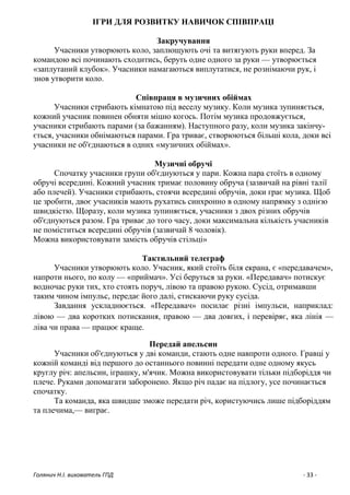 Голянич Н.І. вихователь ГПД - 33 -
ІГРИ ДЛЯ РОЗВИТКУ НАВИЧОК СПІВПРАЦІ
Закручування
Учасники утворюють коло, заплющують очі та витягують руки вперед. За
командою всі починають сходитись, беруть одне одного за руки — утворюється
«заплутаний клубок». Учасники намагаються виплутатися, не рознімаючи рук, і
знов утворити коло.
Співпраця в музичних обіймах
Учасники стрибають кімнатою під веселу музику. Коли музика зупиняється,
кожний учасник повинен обняти міцно когось. Потім музика продовжується,
учасники стрибають парами (за бажанням). Наступного разу, коли музика закінчу-
ється, учасники обнімаються парами. Гра триває, створюються більші кола, доки всі
учасники не об'єднаються в одних «музичних обіймах».
Музичні обручі
Спочатку учасники групи об'єднуються у пари. Кожна пара стоїть в одному
обручі всередині. Кожний учасник тримає половину обруча (зазвичай на рівні талії
або плечей). Учасники стрибають, стоячи всередині обручів, доки грає музика. Щоб
це зробити, двоє учасників мають рухатись синхронно в одному напрямку з однією
швидкістю. Щоразу, коли музика зупиняється, учасники з двох різних обручів
об'єднуються разом. Гра триває до того часу, доки максимальна кількість учасників
не поміститься всередині обручів (зазвичай 8 чоловік).
Можна використовувати замість обручів стільці»
Тактильний телеграф
Учасники утворюють коло. Учасник, який стоїть біля екрана, є «передавачем»,
напроти нього, по колу — «приймач». Усі беруться за руки. «Передавач» потискує
водночас руки тих, хто стоять поруч, лівою та правою рукою. Сусід, отримавши
таким чином імпульс, передає його далі, стискаючи руку сусіда.
Завдання ускладнюється. «Передавач» посилає різні імпульси, наприклад:
лівою — два коротких потискання, правою — два довгих, і перевіряє, яка лінія —
ліва чи права — працює краще.
Передай апельсин
Учасники об'єднуються у дві команди, стають одне навпроти одного. Гравці у
кожній команді від першого до останнього повинні передати одне одному якусь
круглу річ: апельсин, іграшку, м'ячик. Можна використовувати тільки підборіддя чи
плече. Руками допомагати заборонено. Якщо річ падає на підлогу, усе починається
спочатку.
Та команда, яка швидше зможе передати річ, користуючись лише підборіддям
та плечима,— виграє.
 