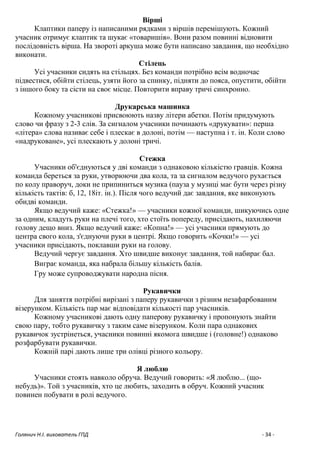 Голянич Н.І. вихователь ГПД - 34 -
Вірші
Клаптики паперу із написаними рядками з віршів перемішують. Кожний
учасник отримує клаптик та шукає «товаришів». Вони разом повинні відновити
послідовність вірша. На звороті аркуша може бути написано завдання, що необхідно
виконати.
Стілець
Усі учасники сидять на стільцях. Без команди потрібно всім водночас
підвестися, обійти стілець, узяти його за спинку, підняти до пояса, опустити, обійти
з іншого боку та сісти на своє місце. Повторити вправу тричі синхронно.
Друкарська машинка
Кожному учасникові присвоюють назву літери абетки. Потім придумують
слово чи фразу з 2-3 слів. За сигналом учасники починають «друкувати»: перша
«літера» слова називає себе і плескає в долоні, потім — наступна і т. ін. Коли слово
«надруковане», усі плескають у долоні тричі.
Стежка
Учасники об'єднуються у дві команди з однаковою кількістю гравців. Кожна
команда береться за руки, утворюючи два кола, та за сигналом ведучого рухається
по колу праворуч, доки не припиниться музика (пауза у музиці має бути через різну
кількість тактів: б, 12, 18іт. ін.). Після чого ведучий дає завдання, яке виконують
обидві команди.
Якщо ведучий каже: «Стежка!» — учасники кожної команди, шикуючись одне
за одним, кладуть руки на плечі того, хто стоїть попереду, присідають, нахиляючи
голову дещо вниз. Якщо ведучий каже: «Копна!» — усі учасники прямують до
центра свого кола, з'єднуючи руки в центрі. Якщо говорить «Кочки!» — усі
учасники присідають, поклавши руки на голову.
Ведучий чергує завдання. Хто швидше виконує завдання, той набирає бал.
Виграє команда, яка набрала більшу кількість балів.
Гру може супроводжувати народна пісня.
Рукавички
Для заняття потрібні вирізані з паперу рукавички з різним незафарбованим
візерунком. Кількість пар має відповідати кількості пар учасників.
Кожному учасникові дають одну паперову рукавичку і пропонують знайти
свою пару, тобто рукавичку з таким саме візерунком. Коли пара однакових
рукавичок зустрінеться, учасники повинні якомога швидше і (головне!) однаково
розфарбувати рукавички.
Кожній парі дають лише три олівці різного кольору.
Я люблю
Учасники стоять навколо обруча. Ведучий говорить: «Я люблю... (що-
небудь)». Той з учасників, хто це любить, заходить в обруч. Кожний учасник
повинен побувати в ролі ведучого.
 