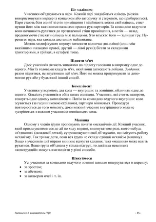 Голянич Н.І. вихователь ГПД - 35 -
Біг з олівцем
Учасники об'єднуються в пари. Кожній парі знадобиться олівець (можна
використовувати маркер із ковпачком або авторучку зі стержнем, що прибирається).
Пари стають біля однієї зі стін приміщення і підіймають кожна свій олівець, стис-
нувши його між вказівними пальцями правих рук партнерів. За командою ведучого
вони починають рухатися до протилежної стіни приміщення, а потім — назад,
продовжуючи стискати олівець між пальцями. Хто впускає його — залишає гру. Пе-
ремагає пара, яка здолала дистанцію найшвидше.
Можна модифікувати вправу: затискати водночас два олівці (один між
вказівними пальцями правої, другий — лівої руки); бігати за складними
траєкторіями, в трійках, в естафеті тощо.
Підняти М'ЯЧ
Двоє учасників лягають животами на підлогу головами в напрямку одне до
одного. Між їх головами кладуть м'яч, який вони затискають лобами. Завдання:
разом піднятися, не впустивши цей м'яч. Його не можна притримувати за допо-
могою рук або у будь-який інший спосіб.
Комплімент
Учасники утворюють два кола — внутрішнє та зовнішнє, обличчям одне до
одного. Кількість учасників в обох колах однакова. Учасники, які стоять навпроти,
говорять одне одному компліменти. Потім за командою ведучого внутрішнє коло
зсувається (за годинниковою стрілкою), партнери міняються. Процедура
повторюється до того моменту, доки кожний учасник внутрішнього кола не
зустрінеться з кожним учасником зовнішнього кола.
Машина
Одному з членів групи пропонують почати «механічні» дії. Кожний учасник,
який приєднуватиметься до дії по ходу вправи, виконуватиме роль якого-небудь
«з'єднання» (складової деталі), супроводжуючи свої дії звуками, що імітують роботу
механізму. Так триває доти, поки вся група не складе єдиний механізм (машину).
Якщо в учасників цієї вправи виникне відчуття єднання, така «машина» може навіть
рухатися. Якщо група об'єднана у кілька підгруп, то декілька невеликих
«конструкцій» можуть взаємодіяти у різні способи.
Шикуймося
Усі учасники за командою ведучого повинні швидко вишукуватися в шеренгу:
 за зростом;
 за абеткою;
 за кольором очей і т. ін.
 
