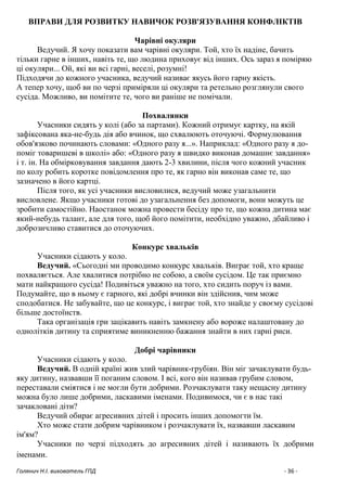 Голянич Н.І. вихователь ГПД - 36 -
ВПРАВИ ДЛЯ РОЗВИТКУ НАВИЧОК РОЗВ'ЯЗУВАННЯ КОНФЛІКТІВ
Чарівні окуляри
Ведучий. Я хочу показати вам чарівні окуляри. Той, хто їх надіне, бачить
тільки гарне в інших, навіть те, що людина приховує від інших. Ось зараз я поміряю
ці окуляри... Ой, які ви всі гарні, веселі, розумні!
Підходячи до кожного учасника, ведучий називає якусь його гарну якість.
А тепер хочу, щоб ви по черзі приміряли ці окуляри та ретельно розглянули свого
сусіда. Можливо, ви помітите те, чого ви раніше не помічали.
Похвалянки
Учасники сидять у колі (або за партами). Кожний отримує картку, на якій
зафіксована яка-не-будь дія або вчинок, що схвалюють оточуючі. Формулювання
обов'язково починають словами: «Одного разу я...». Наприклад: «Одного разу я до-
поміг товаришеві в школі» або: «Одного разу я швидко виконав домашнє завдання»
і т. ін. На обмірковування завдання дають 2-3 хвилини, після чого кожний учасник
по колу робить коротке повідомлення про те, як гарно він виконав саме те, що
зазначено в його картці.
Після того, як усі учасники висловилися, ведучий може узагальнити
висловлене. Якщо учасники готові до узагальнення без допомоги, вони можуть це
зробити самостійно. Наостанок можна провести бесіду про те, що кожна дитина має
який-небудь талант, але для того, щоб його помітити, необхідно уважно, дбайливо і
доброзичливо ставитися до оточуючих.
Конкурс хвальків
Учасники сідають у коло.
Ведучий. «Сьогодні ми проводимо конкурс хвальків. Виграє той, хто краще
похваляється. Але хвалитися потрібно не собою, а своїм сусідом. Це так приємно
мати найкращого сусіда! Подивіться уважно на того, хто сидить поруч із вами.
Подумайте, що в ньому є гарного, які добрі вчинки він здійснив, чим може
сподобатися. Не забувайте, що це конкурс, і виграє той, хто знайде у своєму сусідові
більше достоїнств.
Така організація гри зацікавить навіть замкнену або вороже налаштовану до
однолітків дитину та сприятиме виникненню бажання знайти в них гарні риси.
Добрі чарівники
Учасники сідають у коло.
Ведучий. В одній країні жив злий чарівник-грубіян. Він міг зачаклувати будь-
яку дитину, назвавши її поганим словом. І всі, кого він називав грубим словом,
переставали сміятися і не могли бути добрими. Розчаклувати таку нещасну дитину
можна було лише добрими, ласкавими іменами. Подивимося, чи є в нас такі
зачакловані діти?
Ведучий обирає агресивних дітей і просить інших допомогти їм.
Хто може стати добрим чарівником і розчаклувати їх, назвавши ласкавим
ім'ям?
Учасники по черзі підходять до агресивних дітей і називають їх добрими
іменами.
 