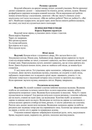 Голянич Н.І. вихователь ГПД - 37 -
Розмова з руками
Ведучий обводить на аркуші паперу силует долоней учасника. Потім пропонує
дитині «оживити» долоні — намалювати їм оченята, ротик, зачіски, шляпи. Можна
розфарбувати окремим кольором кожний пальчик. Після виконання цієї роботи
можна почати бесіду з пальчиками, запитати: «Як вас звуть?» (дитина може
придумати свої імена пальчикам), «Що ви любите робити? Чого не любите?», «Які
ви?». Необхідно підкреслити, що руки гарні, вони багато вміють робити (назвати,
що саме), але іноді не слухаються свого господаря.
ПСИХОЛОГІЧНІ ЕТЮДИ
Король Боровик сердиться
Ведучий читає вірша, а учасники діють згідно з текстом.
Йшов король Боровик
Через ліс напрямик.
Він грозив кулаком
Та стучав каблуком.
Був король не в дусі,
Його кусали мухи.
Нічні звуки
Ведучий. Каченя втікло з пташиного двору. Ніч застала його в лісі.
Зіпсувалася погода. Пішов дощ. Здійнявся вітер. Дерева грізно скрипіли та гнули
гілки під вітром майже до землі, а каченяті здавалось, що його хапають великі темні
й мокрі лапи. Перегукувались пугачі, каченяті здавалось, що це хтось кричить від
болю. Довго блукало каченя лісом, доки не знайшло собі місця, де можна було
сховатися.
У залі гасне світло. Усі учасники, крім «каченяти», зображують дерева, гілки
та пеньки. Доки звучить відповідна музика, учасники, не сходячи зі своїх місць,
набувають загрозливих поз та видають грізні звуки: завивають, ухають і т. ін.
«Каченя» ховається в «маленькій печерці» (під столом) та тремтить від страху.
Коли припиняє звучати музика, вмикають світло. Вправу завершено.
Розлючена ведмедиця
Ведучий. На лісовій галявині хлопчик побачив маленьке ведмежа. Ведмежа
підбігло до хлопчика та почало хапати його за ноги передніми лапами, нібито
пропонуючи погратися з ним. Ведмежа було кумедним та веселим. Чому б з таким
пухнастиком не пограти? Але раптом почулося голосне ричання, і хлопчик побачив,
що на нього, ставши на задні лапи, іде ведмедиця. Хлопчик підбіг до великого
дерева та швидко виліз на нього. Ведмедиця не полізла на дерево за хлопчиком, а
почала шалено дряпати стовбур кігтями, ричати, зі злістю дивлячись на хлопчика.
Раптом десь далеко заскиглило ведмежа. Ведмедиця залишила дерево та побігла
рятувати своє ведмежа тепер уже від справжнього лиха. Хлопчик ще трішки посидів
на дереві, а потім зліз із дерева та повернувся додому.
Учасники повинні виразно зображувати відповідні рухи, лють, насуплювати
брови, надувати щоки, морщити ніс, ричати, посилено жестикулювати.
 
