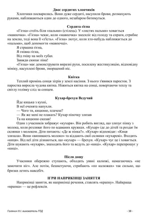 Голянич Н.І. вихователь ГПД - 38 -
Двоє сердитих хлопчиків
Хлопчики посварились. Вони дуже сердиті, насупили брови, розмахують
руками, наближаються один до одного, незабаром битимуться.
Сердита гієна
«Гієна» стоїть біля «пальми» (стілець). У «листях пальми» ховається
«мавпочка». «Гієна» чекає, коли «мавпочка» знесиліє від голоду та спраги, стрибне
на землю, тоді вона її «з'їсть». «Гієна» лютує, коли хто-небудь наближається до
«пальми», щоб допомогти «мавпочці».
Я страшна гієна,
Я гнівна гієна,
Від гніву на моїх губах
Завжди скипає піна!
«Гієна» має демонструвати виразні рухи, посилену жестикуляцію, відповідну
міміку, насуплені брови, зморщений ніс.
Квітка
Теплий промінь сонця зігрів у землі насіння. З нього з'явився паросток. З
паростка виросла чудова квітка. Ніжиться квітка на сонці, повертаючи теплу та
світлу голівку слід за сонцем.
Кухар-брехун Ведучий
Йде кицька з кухні,
В неї оченята напухли.
— Чого ти, кицюню, плачеш?
— Як же мені не плакать? Кухар піночку злизав
Та на кицюню сказав!
Один з учасників зображує «кухаря». Він робить вигляд, що злизує пінку з
молока, коли розливає його по вдаваних кружках. «Кухар» іде до дітей та роздає їм
склянки з молоком. Діти питають: «Де ж пінка?». «Кухар» відповідає: «Киця
злизала». Вони «випивають молоко» та віддають свої склянки «кухареві». Входить
«киця». Від неї діти дізнаються, що «кухар» — брехун. «Кухар» чує це і ховається.
Діти шукають «кухаря», знаходять його та ведуть до «киці». «Кухар» перепрошує у
«киці».
Після дощу
Учасники обережно ступають, обходять уявні калюжі, намагаючись «не
замочити ніг». Але потім, бешкетуючи, стрибають «по калюжах» так сильно, що
бризки летять навсебіч.
ІГРИ НАПРИКІНЦІ ЗАНЯТТЯ
Наприкінці заняття, як наприкінці речення, ставлять «крапку». Найкраща
«крапка» — це рефлексія.
 