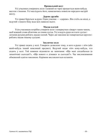 Голянич Н.І. вихователь ГПД - 39 -
Прощальний жест
Усі учасники утворюють коло і кожний по черзі прощається яким-небудь
жестом з іншими. Усі наслідують його, намагаючись повністю передати настрій
жесту.
Дерево дружби
Усі гравці беруться за руки. Один учасник — «дерево». Він стоїть на місці, а
ведучий з іншого боку веде всіх навколо нього.
Масаж плечей
Усім учасникам потрібно утворити коло і повернутися ліворуч таким чином,
щоб кожний стояв обличчям до спини сусіда. Усі кладуть руки на плечі сусіда і
легкими рухами роблять масаж плечей. Через дві хвилини всі повертаються кругом і
роблять масаж іншому сусідові.
Заключне коло
Усі гравці сидять у колі. Говорити дозволено тому, в кого в руках є м'яч (або
який-небудь інший невеликий предмет). Ведучий кидає м'яч кому-небудь, хто
сидить у колі. Той повинен відповісти на запитання: «Що мені сподобалося (я
запам'ятав) сьогодні?», «Що нового я дізнався за сьогодні?». Час висловлювання
обмежений однією хвилиною. Керівник висловлюється останнім.
 