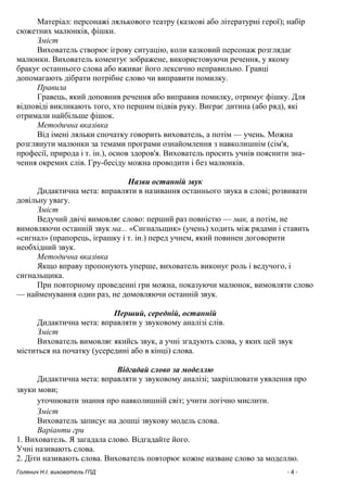 Голянич Н.І. вихователь ГПД - 4 -
Матеріал: персонажі лялькового театру (казкові або літературні герої); набір
сюжетних малюнків, фішки.
Зміст
Вихователь створює ігрову ситуацію, коли казковий персонаж розглядає
малюнки. Вихователь коментує зображене, використовуючи речення, у якому
бракує останнього слова або вживає його лексично неправильно. Гравці
допомагають дібрати потрібне слово чи виправити помилку.
Правила
Гравець, який доповнив речення або виправив помилку, отримує фішку. Для
відповіді викликають того, хто першим підвів руку. Виграє дитина (або ряд), які
отримали найбільше фішок.
Методична вказівка
Від імені ляльки спочатку говорить вихователь, а потім — учень. Можна
розглянути малюнки за темами програми ознайомлення з навколишнім (сім'я,
професії, природа і т. ін.), основ здоров'я. Вихователь просить учнів пояснити зна-
чення окремих слів. Гру-бесіду можна проводити і без малюнків.
Назви останній звук
Дидактична мета: вправляти в називання останнього звука в слові; розвивати
довільну увагу.
Зміст
Ведучий двічі вимовляє слово: перший раз повністю — мак, а потім, не
вимовляючи останній звук ма... «Сигнальщик» (учень) ходить між рядами і ставить
«сигнал» (прапорець, іграшку і т. ін.) перед учнем, який повинен договорити
необхідний звук.
Методична вказівка
Якщо вправу пропонують уперше, вихователь виконує роль і ведучого, і
сигнальщика.
При повторному проведенні гри можна, показуючи малюнок, вимовляти слово
— найменування один раз, не домовляючи останній звук.
Перший, середній, останній
Дидактична мета: вправляти у звуковому аналізі слів.
Зміст
Вихователь вимовляє якийсь звук, а учні згадують слова, у яких цей звук
міститься на початку (усередині або в кінці) слова.
Відгадай слово за моделлю
Дидактична мета: вправляти у звуковому аналізі; закріплювати уявлення про
звуки мови;
уточнювати знання про навколишній світ; учити логічно мислити.
Зміст
Вихователь записує на дошці звукову модель слова.
Варіанти гри
1. Вихователь. Я загадала слово. Відгадайте його.
Учні називають слова.
2. Діти називають слова. Вихователь повторює кожне назване слово за моделлю.
 
