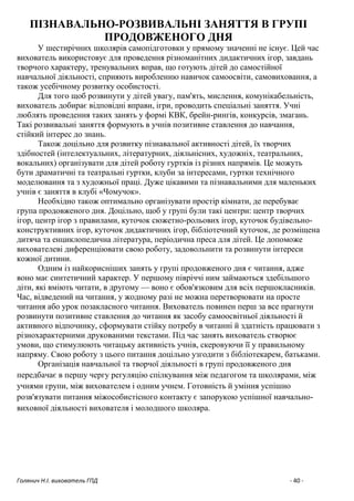 Голянич Н.І. вихователь ГПД - 40 -
ПІЗНАВАЛЬНО-РОЗВИВАЛЬНІ ЗАНЯТТЯ В ГРУПІ
ПРОДОВЖЕНОГО ДНЯ
У шестирічних школярів самопідготовки у прямому значенні не існує. Цей час
вихователь використовує для проведення різноманітних дидактичних ігор, завдань
творчого характеру, тренувальних вправ, що готують дітей до самостійної
навчальної діяльності, сприяють виробленню навичок самоосвіти, самовиховання, а
також усебічному розвитку особистості.
Для того щоб розвинути у дітей увагу, пам'ять, мислення, комунікабельність,
вихователь добирає відповідні вправи, ігри, проводить спеціальні заняття. Учні
люблять проведення таких занять у формі КВК, брейн-рингів, конкурсів, змагань.
Такі розвивальні заняття формують в учнів позитивне ставлення до навчання,
стійкий інтерес до знань.
Також доцільно для розвитку пізнавальної активності дітей, їх творчих
здібностей (інтелектуальних, літературних, діяльнісних, художніх, театральних,
вокальних) організувати для дітей роботу гуртків із різних напрямів. Це можуть
бути драматичні та театральні гуртки, клуби за інтересами, гуртки технічного
моделювання та з художньої праці. Дуже цікавими та пізнавальними для маленьких
учнів є заняття в клубі «Чомучок».
Необхідно також оптимально організувати простір кімнати, де перебуває
група продовженого дня. Доцільно, щоб у групі були такі центри: центр творчих
ігор, центр ігор з правилами, куточок сюжетно-рольових ігор, куточок будівельно-
конструктивних ігор, куточок дидактичних ігор, бібліотечний куточок, де розміщена
дитяча та енциклопедична література, періодична преса для дітей. Це допоможе
вихователеві диференціювати свою роботу, задовольнити та розвинути інтереси
кожної дитини.
Одним із найкорисніших занять у групі продовженого дня є читання, адже
воно має синтетичний характер. У першому півріччі ним займаються здебільшого
діти, які вміють читати, в другому — воно є обов'язковим для всіх першокласників.
Час, відведений на читання, у жодному разі не можна перетворювати на просте
читання або урок позакласного читання. Вихователь повинен перш за все прагнути
розвинути позитивне ставлення до читання як засобу самоосвітньої діяльності й
активного відпочинку, сформувати стійку потребу в читанні й здатність працювати з
різнохарактерними друкованими текстами. Під час занять вихователь створює
умови, що стимулюють читацьку активність учнів, скеровуючи її у правильному
напряму. Свою роботу з цього питання доцільно узгодити з бібліотекарем, батьками.
Організація навчальної та творчої діяльності в групі продовженого дня
передбачає в першу чергу регуляцію спілкування між педагогом та школярами, між
учнями групи, між вихователем і одним учнем. Готовність й уміння успішно
розв'язувати питання міжособистісного контакту є запорукою успішної навчально-
виховної діяльності вихователя і молодшого школяра.
 