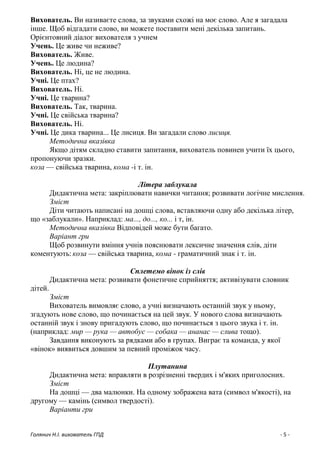 Голянич Н.І. вихователь ГПД - 5 -
Вихователь. Ви називаєте слова, за звуками схожі на моє слово. Але я загадала
інше. Щоб відгадати слово, ви можете поставити мені декілька запитань.
Орієнтовний діалог вихователя з учнем
Учень. Це живе чи неживе?
Вихователь. Живе.
Учень. Це людина?
Вихователь. Ні, це не людина.
Учні. Це птах?
Вихователь. Ні.
Учні. Це тварина?
Вихователь. Так, тварина.
Учні. Це свійська тварина?
Вихователь. Ні.
Учні. Це дика тварина... Це лисиця. Ви загадали слово лисиця.
Методична вказівка
Якщо дітям складно ставити запитання, вихователь повинен учити їх цього,
пропонуючи зразки.
коза — свійська тварина, кома -і т. ін.
Літера заблукала
Дидактична мета: закріплювати навички читання; розвивати логічне мислення.
Зміст
Діти читають написані на дошці слова, вставляючи одну або декілька літер,
що «заблукали». Наприклад: ма..., до..., ко... і т, ін.
Методична вказівка Відповідей може бути багато.
Варіант гри
Щоб розвинути вміння учнів пояснювати лексичне значення слів, діти
коментують: коза — свійська тварина, кома - граматичний знак і т. ін.
Сплетемо вінок із слів
Дидактична мета: розвивати фонетичне сприйняття; активізувати словник
дітей.
Зміст
Вихователь вимовляє слово, а учні визначають останній звук у ньому,
згадують нове слово, що починається на цей звук. У нового слова визначають
останній звук і знову пригадують слово, що починається з цього звука і т. ін.
(наприклад: мир — рука — автобус — собака — ананас — слива тощо).
Завдання виконують за рядками або в групах. Виграє та команда, у якої
«вінок» виявиться довшим за певний проміжок часу.
Плутанина
Дидактична мета: вправляти в розрізненні твердих і м'яких приголосних.
Зміст
На дошці — два малюнки. На одному зображена вата (символ м'якості), на
другому — камінь (символ твердості).
Варіанти гри
 
