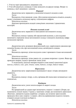 Голянич Н.І. вихователь ГПД - 7 -
1. Учні по черзі продовжують ланцюжок слів.
2. Учні об'єднуються у команди. Слова записують на аркуші паперу. Виграє та
команда, у якої ланцюжок є довшим.
Порахуй!
Дидактична мета: вправляти у визначенні кількості складів в слові.
Зміст
Вихователь чітко вимовляє слово. Діти мовчки визначають кількість складів у
ньому і піднімають сигнальну картку з відповідною цифрою.
Методична вказівка
Доцільно пропонувати складні слова різних лексичних і граматичних
категорій.
Покажи сильний склад
Дидактична мета: вправляти в знаходженні наголошеного складу.
Зміст
Вихователь показує іграшку або предметний малюнок, а діти подумки
визначають порядкове місце наголошеного складу і показують відповідну цифру
сигнальною карткою.
Луна
Дидактична мета: розвивати фонематичний слух; закріплювати уявлення про
складову будову слів, про наголошений склад; активізувати словник.
Зміст
Вихователь пропонує дітям послухати слово і промовити тільки наголошений
склад.
Методична вказівка
Вихователь пропонує дітям уявити ліс, де можна погратися з луною. Якщо гру
проводить вперше, педагог промовляє імена дітей.
У подальшому доцільно використовувати слова певної тематичної групи
(школа, учитель, клас, урок, дошка; мати, батько, сестра, бабуся тощо).
Перекличка
Дидактична мета: закріплювати відповідності звука і літери; виховувати
уважність.
Зміст
Вихователь показує літеру, а діти, прізвища або імена яких починаються з неї,
підводяться.
Капітани
Дидактична мета: учити читати відкриті й закриті склади.
Зміст
На прикріпленій до дошки карті визначають «порти» і «гавані» (Літери, що
позначають голосні звуки). У руках у «капітана» літери, що позначають приголосні.
«Капітан», тримаючи в руках кораблик з літерою, що позначає приголосний,
проводить його повз «порти» і «гавані». Діти під керівництвом педагога читають
утворені склади («сигнали на берег»).
Методична вказівка
 