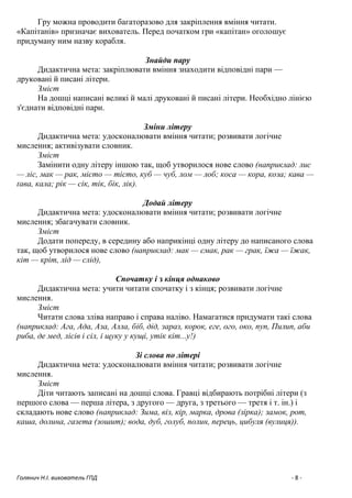 Голянич Н.І. вихователь ГПД - 8 -
Гру можна проводити багаторазово для закріплення вміння читати.
«Капітанів» призначає вихователь. Перед початком гри «капітан» оголошує
придуману ним назву корабля.
Знайди пару
Дидактична мета: закріплювати вміння знаходити відповідні пари —
друковані й писані літери.
Зміст
На дошці написані великі й малі друковані й писані літери. Необхідно лінією
з'єднати відповідні пари.
Зміни літеру
Дидактична мета: удосконалювати вміння читати; розвивати логічне
мислення; активізувати словник.
Зміст
Замінити одну літеру іншою так, щоб утворилося нове слово (наприклад: лис
— ліс, мак — рак, місто — тісто, куб — чуб, лом — лоб; коса — кора, коза; кава —
ґава, кала; рік — сік, тік, бік, лік).
Додай літеру
Дидактична мета: удосконалювати вміння читати; розвивати логічне
мислення; збагачувати словник.
Зміст
Додати попереду, в середину або наприкінці одну літеру до написаного слова
так, щоб утворилося нове слово (наприклад: мак — смак, рак — грак, їжа — їжак,
кіт — кріт, лід — слід),
Спочатку і з кінця однаково
Дидактична мета: учити читати спочатку і з кінця; розвивати логічне
мислення.
Зміст
Читати слова зліва направо і справа наліво. Намагатися придумати такі слова
(наприклад: Ага, Ада, Аза, Алла, біб, дід, зараз, корок, еге, ого, око, пуп, Пилип, аби
риба, де мед, лісів і сіл, і щуку у кущі, утік кіт...у!)
Зі слова по літері
Дидактична мета: удосконалювати вміння читати; розвивати логічне
мислення.
Зміст
Діти читають записані на дошці слова. Гравці відбирають потрібні літери (з
першого слова — перша літера, з другого — друга, з третього — третя і т. ін.) і
складають нове слово (наприклад: Зима, віз, кір, марка, дрова (зірка); замок, рот,
каша, долина, газета (зошит); вода, дуб, голуб, полин, перець, цибуля (вулиця)).
 