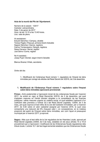 1
Acta de la reunió del Ple de l’Ajuntament.
Número de la sessió: 1/2017
Caràcter: extraordinària.
Data: 5 de gener de 2017
Hora: de les 13:10 a les 13:40 hores.
Lloc: sala de plens.
Hi assisteixen:
Eduard Sànchez i Campoy, alcalde
Teresa Pagès i Pascual, primera tinent d’alcalde
Sagrari Sànchez i Garcia, regidora
Carme Torrescasana i Sangrà, regidora
Saixa Cervera i Serrat, regidor
Just Serra i Coma, regidor
No hi assisteix :
Josep Pujol i Dordal, segon tinent d’alcalde
Blanca Álvarez Viñals, secretaria.
Ordre del dia:
1.- Modificació de l’ordenança fiscal número 1, reguladora de l’Impost de béns
immobles per corregir els efectes del Reial Decret Llei 3/2016, de 2 de desembre.
1. Modificació de l’Ordenança Fiscal número 1 reguladora sobre l'Impost
sobre béns immobles (aprovació provisional)
Primer.- Amb posterioritat a l’aprovació inicial de les ordenances fiscals per l’exercici
2017, ha entrat en vigor el Reial Decret-llei 3/2016, de 2 de desembre, pel qual
s'adopten mesures en l'àmbit tributari dirigides a la consolidació de les finances
públiques i altres mesures urgents en matèria social, el qual estableix l’aplicació d’un
coeficient dels previstos a l’article 32.3 del Reial Decret Legislatiu 1/2004, de 5 de
març, pel qual s’aprova el text refós de la Llei del Cadastre immobiliari, per a l’exercici
2017, de 0,92 sobre el valor cadastral assignat per l’exercici 2016, la qual cosa
comportaria una reducció del 8% d’aquest valor i, en conseqüència, en la mateixa
proporció del padró de l’Impost sobre béns immobles, així com l’ajust al pressupost
municipal per a l’exercici 2017, ja aprovat.
Segon.- Atès que el text refós de la Llei reguladora de les Hisendes Locals, aprovat pel
Reial Decret Legislatiu 2/2004, de 5 de març, estableix en els seus articles 15 a 19 el
procediment per a l’aprovació i modificació de les Ordenances fiscals reguladores dels
tributs locals. L’article 16.1 del text legal esmentat estableix que les Ordenances fiscals
 