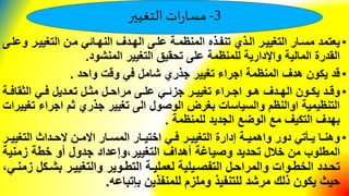3-‫التغيير‬‫ات‬‫ر‬‫مسا‬
•‫التغييير‬ ‫مين‬ ‫النهيائي‬ ‫الهيدف‬ ‫عليى‬ ‫المنظمية‬ ‫تنفيذه‬ ‫اليذي‬ ‫التغييير‬ ‫مسيار‬ ‫يعتمد‬‫وعليى‬
‫المنشود‬ ‫التغيير‬ ‫تحقيق‬ ‫على‬ ‫للمنظمة‬ ‫واإلدارية‬ ‫المالية‬ ‫القدرة‬.
•‫واحد‬ ‫وقت‬ ‫في‬ ‫شامل‬ ‫جذري‬ ‫تغيير‬ ‫اجراء‬ ‫المنظمة‬ ‫هدف‬ ‫يكون‬ ‫قد‬.
•‫ية‬‫ي‬‫الثقاف‬ ‫يي‬‫ي‬‫ف‬ ‫يديل‬‫ي‬‫تع‬ ‫يل‬‫ي‬‫مث‬ ‫يل‬‫ي‬‫مراح‬ ‫يى‬‫ي‬‫عل‬ ‫يي‬‫ي‬‫جزئ‬ ‫ير‬‫ي‬‫تغيي‬ ‫يراء‬‫ي‬‫اج‬ ‫يو‬‫ي‬‫ه‬ ‫يدف‬‫ي‬‫اله‬ ‫يون‬‫ي‬‫يك‬ ‫يد‬‫ي‬‫وق‬
‫اجراء‬ ‫ثم‬ ‫جذري‬ ‫تغيير‬ ‫الى‬ ‫الوصول‬ ‫بغرض‬ ‫والسياسات‬ ‫اوالنظم‬ ‫التنظيمية‬‫تغييرات‬
‫للمنظمة‬ ‫الجديد‬ ‫الوضع‬ ‫مع‬ ‫التكيف‬ ‫بهدف‬.
•‫ي‬‫ي‬‫التغيي‬ ‫يداث‬‫ي‬‫الح‬ ‫ين‬‫ي‬‫االم‬ ‫يار‬‫ي‬‫المس‬ ‫يار‬‫ي‬‫اختي‬ ‫يي‬‫ي‬‫ف‬ ‫ير‬‫ي‬‫التغيي‬ ‫إدارة‬ ‫ية‬‫ي‬‫واهمي‬ ‫دور‬ ‫يلتي‬‫ي‬‫ي‬ ‫يا‬‫ي‬‫وهن‬‫ر‬
‫المطلوب‬‫خالل‬ ‫من‬‫تحديد‬‫أهداف‬ ‫وصياغة‬‫التغيير‬‫و‬‫إعداد‬‫زمني‬ ‫خطة‬ ‫أو‬ ‫جدول‬‫ة‬
‫يك‬‫ي‬‫بش‬ ‫ير‬‫ي‬‫والتغيي‬ ‫يوير‬‫ي‬‫التط‬ ‫ية‬‫ي‬‫لعملي‬ ‫ييلية‬‫ي‬‫التفص‬ ‫يل‬‫ي‬‫والمراح‬ ‫يوات‬‫ي‬‫الخط‬ ‫يدد‬‫ي‬‫تح‬‫يي‬‫ي‬‫زمن‬ ‫ل‬
‫بإتباعه‬ ‫للمنفذين‬ ‫وملزم‬ ‫للتنفيذ‬ ‫مرشد‬ ‫ذلك‬ ‫يكون‬ ‫حيث‬.
 
