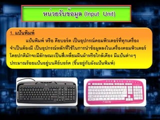 1. แป้นพิมพ์
แป้นพิมพ์ หรือ คียบอร์ด เป็นอุปกรณ์คอมพิวเตอร์ที่ทุกเครื่อง
จาเป็นต้องมี เป็นอุปกรณ์หลักที่ใช้ในการนาข้อมูลลงในเครื่องคอมพิวเตอร์
โดยปกติมักจะมีลักษณะเป็นสี่เหลี่ยมผืนผ้าหรือใกล้เคียง มีแป้นต่างๆ
ประมาณร้อยแป้นอยู่บนคีย์บอร์ด (ขึ้นอยู่กับผังแป้นพิมพ์)
 