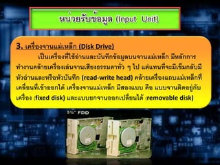 3. เครื่องจานแม่เหล็ก (Disk Drive)
เป็นเครื่องที่ใช้อ่านและบันทึกข้อมูลบนจานแม่เหล็ก มีหลักการ
ทางานคล้ายเครื่องเล่นจานเสียงธรรมดาทั่ว ๆ ไป แต่แทนที่จะมีเข็มกลับมี
หัวอ่านและหรือหัวบันทึก (read-write head) คล้ายเครื่องแถบแม่เหล็กที่
เคลื่อนที่เข้าออกได้ เครื่องจานแม่เหล็ก มีสองแบบ คือ แบบจานติดอยู่กับ
เครื่อง (fixed disk) และแบบยกจานออกเปลี่ยนได้ (removable disk)
 