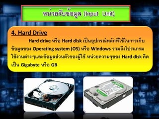 4. Hard Drive
Hard drive หรือ Hard disk เป็นอุปกรณ์หลักที่ใช้ในการเก็บ
ข้อมูลของ Operating system (OS) หรือ Windows รวมถึงโปรแกรม
ใช้งานต่างๆและข้อมูลส่วนตัวของผู้ใช้ หน่วยความจุของ Hard disk คิด
เป็น Gigabyte หรือ GB
 