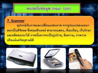 7. Scanner
อุปกรณ์จับภาพและเปลี่ยนแปลงภาพ จากรูปแบบของแอนา-
ลอกเป็นดิจิตอล ซึ่งคอมพิวเตอร์ สามารถแสดง, เรียบเรียง, เก็บรักษา
และผลิตออกมาได้ ภาพนั้นอาจจะเป็นรูปถ่าย, ข้อความ, ภาพวาด
หรือแม้แต่วัตถุสามมิติ
 