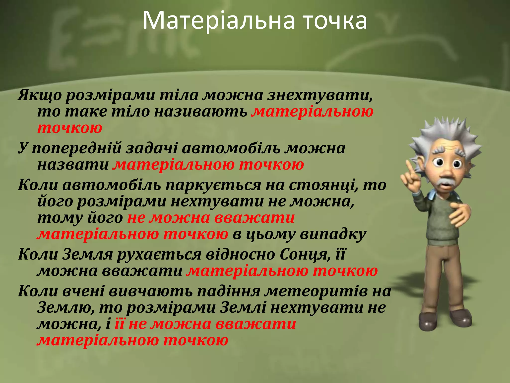 Матеріальна точка
Якщо розмірами тіла можна знехтувати,
то таке тіло називають матеріальною
точкою
У попередній задачі автомобіль можна
назвати матеріальною точкою
Коли автомобіль паркується на стоянці, то
його розмірами нехтувати не можна,
тому його не можна вважати
матеріальною точкою в цьому випадку
Коли Земля рухається відносно Сонця, її
можна вважати матеріальною точкою
Коли вчені вивчають падіння метеоритів на
Землю, то розмірами Землі нехтувати не
можна, і її не можна вважати
матеріальною точкою
 