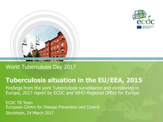 World Tuberculosis Day 2017
Tuberculosis situation in the EU/EEA, 2015
Findings from the joint Tuberculosis surveillance and monitoring in
Europe, 2017 report by ECDC and WHO Regional Office for Europe
ECDC TB Team
European Centre for Disease Prevention and Control
Stockholm, 24 March 2017
 