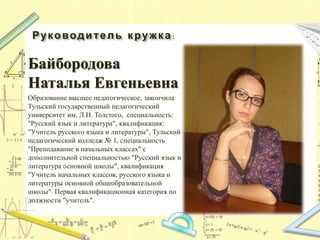 Руководитель кружка:
Байбородова
Наталья Евгеньевна
Образование высшее педагогическое, закончила
Тульский государственный педагогический
университет им. Л.Н. Толстого, специальность:
"Русский язык и литература", квалификация:
"Учитель русского языка и литературы", Тульский
педагогический колледж № 1, специальность
"Преподавание в начальных классах" с
дополнительной специальностью "Русский язык и
литература основной школы", квалификация
"Учитель начальных классов, русского языка и
литературы основной общеобразовательной
школы". Первая квалификационная категория по
должности "учитель".
 