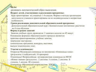 Цель:
-развивать математический образ мышления.
Возраст детей, участвующих в реализации программы:
Курс ориентирован на учащихся 1-4 классов. Формы и методы организации
деятельности учащихся ориентированы на их индивидуальные и возрастные
особенности.
Сроки реализации дополнительной образовательной программы:
Дополнительный образовательный курс «Занимательная математика» рассчитан
на 4 года обучения.
Формы и режим занятий
Занятия учебных групп проводятся: 3 занятия в неделю по 45 минут.
Основными формами образовательного процесса являются:
практико-ориентированные учебные занятия;
творческие мастерские;
тематические праздники, конкурсы, выставки;
выпуск тематических газет.
Участие в олимпиадах:
Открытая Московская олимпиада по математике «Олимпиада плюс»
(результаты: 6 победителей, 16 призеров).
Олимпиада:I Всероссийская метапредметная олимпиада по ФГОС
«Новые знания» (результаты : 2 диплома I степени, 2 диплома II
степени, 1 диплом III степени).
Олимпиада «Московский второклассник XXI в».
 