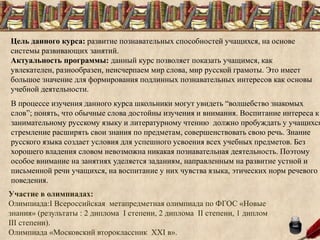 Цель данного курса: развитие познавательных способностей учащихся, на основе
системы развивающих занятий.
Актуальность программы: данный курс позволяет показать учащимся, как
увлекателен, разнообразен, неисчерпаем мир слова, мир русской грамоты. Это имеет
большое значение для формирования подлинных познавательных интересов как основы
учебной деятельности.
В процессе изучения данного курса школьники могут увидеть “волшебство знакомых
слов”; понять, что обычные слова достойны изучения и внимания. Воспитание интереса к
занимательному русскому языку и литературному чтению должно пробуждать у учащихся
стремление расширять свои знания по предметам, совершенствовать свою речь. Знание
русского языка создает условия для успешного усвоения всех учебных предметов. Без
хорошего владения словом невозможна никакая познавательная деятельность. Поэтому
особое внимание на занятиях уделяется заданиям, направленным на развитие устной и
письменной речи учащихся, на воспитание у них чувства языка, этических норм речевого
поведения.
Участие в олимпиадах:
Олимпиада:I Всероссийская метапредметная олимпиада по ФГОС «Новые
знания» (результаты : 2 диплома I степени, 2 диплома II степени, 1 диплом
III степени).
Олимпиада «Московский второклассник XXI в».
 